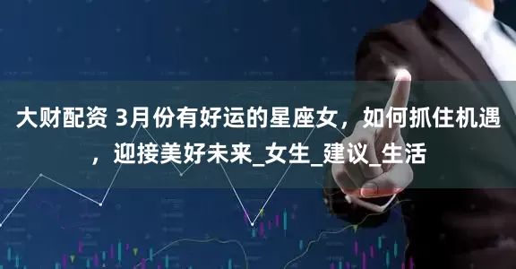 大财配资 3月份有好运的星座女，如何抓住机遇，迎接美好未来_女生_建议_生活