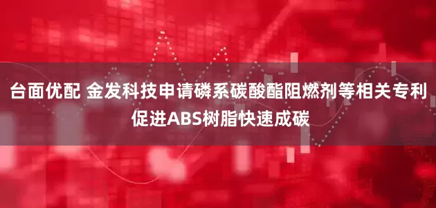 台面优配 金发科技申请磷系碳酸酯阻燃剂等相关专利 促进ABS树脂快速成碳