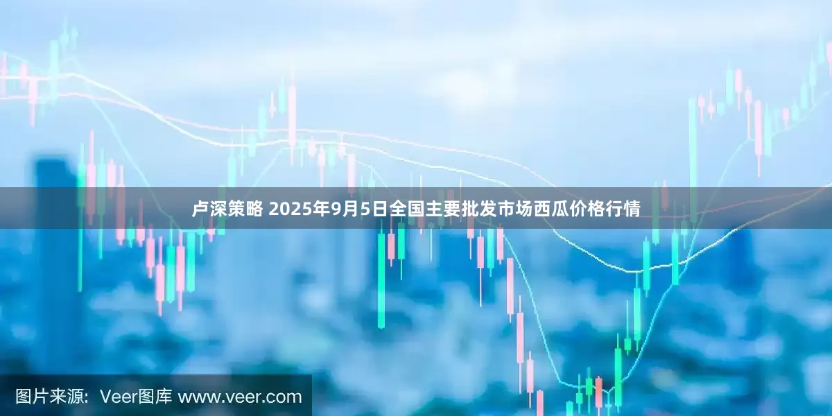 卢深策略 2025年9月5日全国主要批发市场西瓜价格行情