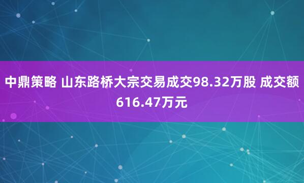 中鼎策略 山东路桥大宗交易成交98.32万股 成交额616.47万元