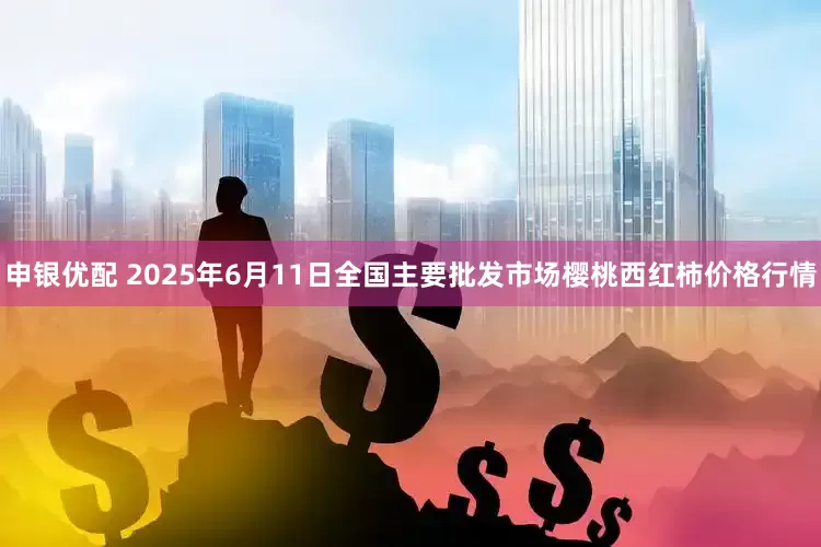 申银优配 2025年6月11日全国主要批发市场樱桃西红柿价格行情
