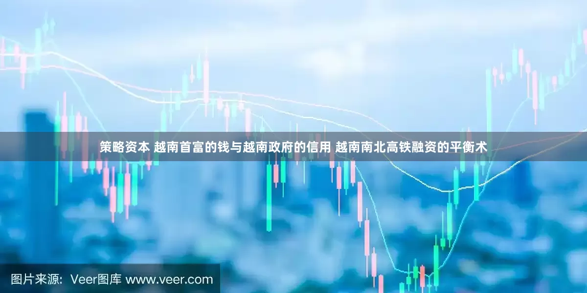 策略资本 越南首富的钱与越南政府的信用 越南南北高铁融资的平衡术